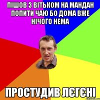 пішов з вітьком на мандан попити чаю бо дома вже нічого нема простудив лєгєні