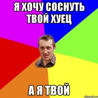 я хочу соснуть твой хуец а я твой