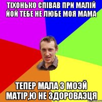 Тіхонько співав при малій ЙОЙ ТЕБЕ НЕ ЛЮБЕ МОЯ МАМА Тепер мала з моэй матір,ю не здороваэця