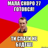 мала скоро 27 готовся! ти спати не будеш)