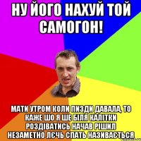 Ну його нахуй той самогон! Мати утром коли пизди давала, то каже шо я ше біля калітки роздіватись начав Рішил незаметно лєчь спать називається