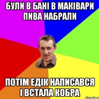 були в бані в Маківари пива набрали потім Едік написався і встала кобра