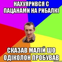 нахуярився с пацанами на рибалкі сказав малій шо одіколон пробував