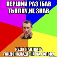 Перший раз їбав тьолку,не знав куди надівать гандона,надів їй на голову