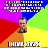 едік, не вийобуйся! осьо владос мене позавчора уєбав по губі... сьодні нашли мусора, 20 ножових ранєній, зламаний хрєбєт і нема кобри