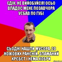 едік, не вийобуйся! осьо владос мене позавчора уєбав по губі сьодні нашли мусора, 20 ножових ранєній, зламаний хрєбєт і нема кобри