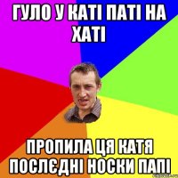 Гуло у Каті паті на хаті пропила ця Катя послєдні носки папі