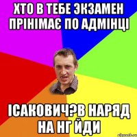 ХТО В ТЕБЕ ЭКЗАМЕН ПРІНІМАЄ ПО АДМІНЦІ ІСАКОВИЧ?В НАРЯД НА НГ ЙДИ