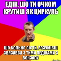 Едік, шо ти очком крутиш як циркуль шо больно сісти, розумієш звязався з тими педіками з вокзалу