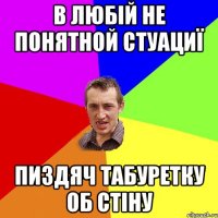 в любій не понятной стуациї пиздяч табуретку об стіну