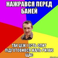 нажрався перед баней так цеж і есть опит підготовився жаль ригаю щас