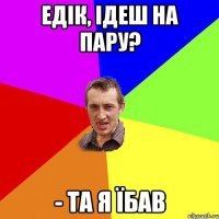 Едік, ідеш на пару? - та я їбав