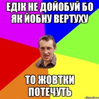 Едік не дойобуй бо як йобну вертуху то жовтки потечуть