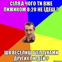 Сіля,а чого ти вже пижиком 8:20 не їдеш ? шо веселиш шептунами других людей ?