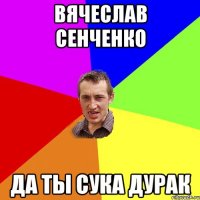 Вячеслав Сенченко да ты сука дурак