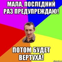 Мала, последний раз предупреждаю! Потом будет вертуха!