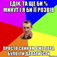 ЕДІК, ТА ЩЕ БИ % МИНУТ І Я БИ ЇЇ РОЗВІВ ПРОСТО СВИНЯМ ВЖЕ ПОРА БУЛО ІТИ ДАВАТИ ЇСТИ