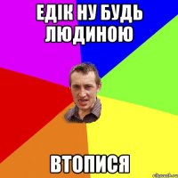 едік ну будь людиною ВТОПИСЯ