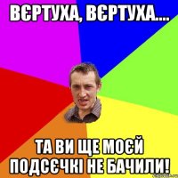 вєртуха, вєртуха.... та ви ще моєй подсєчкі не бачили!