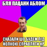 бля пацани аблом сказали шо будем під йолкою справляти НР