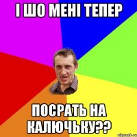 i шо менi тепер посрать на калючьку??