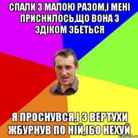 СПАЛИ З МАЛОЮ РАЗОМ,I МЕНI ПРИСНИЛОСЬ,ЩО ВОНА З ЭДIКОМ ЭБЕТЬСЯ Я ПРОСНУВСЯ,I З ВЕРТУХИ ЖБУРНУВ ПО НIЙ,IБО НЕХУЙ