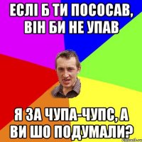 еслі б ти пососав, він би не упав я за чупа-чупс, а ви шо подумали?