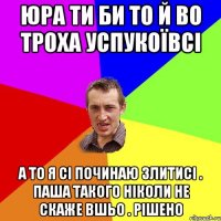 Юра ти би то й во троха успукоївсі а то я сі починаю злитисі . Паша такого ніколи не скаже вшьо . рішено