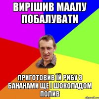 вирішив маалу побалувати приготовив їй рибу з бананами ще і шоколадом полив