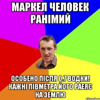 Маркел человек ранімий особено після 0.7 водки! кажні півметра його раеяє на землю