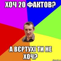 Хоч 20 фактов? а вєртухі ти не хоч?