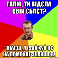 Галю, ти відєла свій єблєт? Знаєш, я свій хуй нє на помойке знайшов!