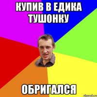 купив в едика тушонку обригался