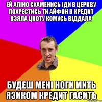 Ей Алiно схаменись Iди в церкву похрестись Ти айфон в кредит взяла Цноту комусь вiддала Будеш менi ноги мить Язиком кредит гасить