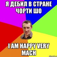 я дебил в стране чорти шо i am happy very mach