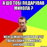 А шо тобі подарував Микола ? Мені Дімка подарував кучу гавна у ванні ! А Микола унюхав і втік !!