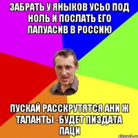 забрать у яныков усьо под ноль и послать его папуасив в Россию пускай расскрутятся ани ж таланты -будет пиздата паци