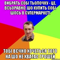 Вибрать собі тьолочку - це, всьоравно, шо купить собі шось в супермаркеті тобі вєчно хочеться того на шо не хватає грошей