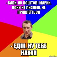 - баби, як поштові марки, поки не лизнеш, не приклеїться - едік, ну тебе нахуй