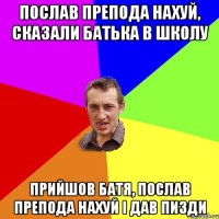 послав препода нахуй, сказали батька в школу прийшов батя, послав препода нахуй і дав пизди