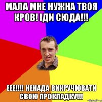 Мала мне нужна твоя кров! Іди сюда!!! ЕЕЕ!!!! НЕНАДА ВИКРУЧЮВАТИ СВОЮ ПРОКЛАДКУ!!!