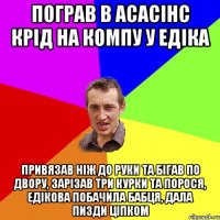 пограв в асасінс крід на компу у едіка Привязав ніж до руки та бігав по двору, зарізав три курки та порося, едікова побачила бабця, дала пизди ціпком