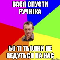 Вася спусти ручніка Бо ті тьолки не ведуться на нас