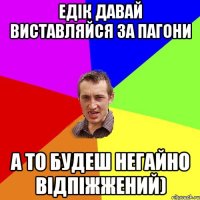 ЕДІК ДАВАЙ ВИСТАВЛЯЙСЯ ЗА ПАГОНИ А ТО БУДЕШ НЕГАЙНО ВІДПІЖЖЕНИЙ)