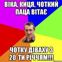 Віка, киця, чоткий паца вітає чотку діваху з 20-ти річчям!!!