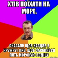 Хтів поїхати на море, сказали щоб насцяв в кружку і пив, щоб закалявся пить морскую водіцу