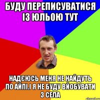 Буду переписуватися із Юльою тут Надєюсь меня не найдуть по айпі.І Я НЕ БУДУ ВЙОБУВАТИ З СЕЛА