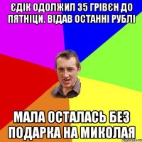 ЄДІК ОДОЛЖИЛ 35 ГРІВЄН ДО ПЯТНІЦИ. ВІДАВ ОСТАННІ РУБЛІ МАЛА ОСТАЛАСЬ БЕЗ ПОДАРКА НА МИКОЛАЯ