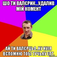 Шо ти валєрик...удалив мій комент ай ти валєрцьо..ну ну)я вспомню тобі тучьку епт.