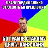 Я бачу гордий сільно стал, хоть би предложив 50 грамів старому другу. Ваня-ваня